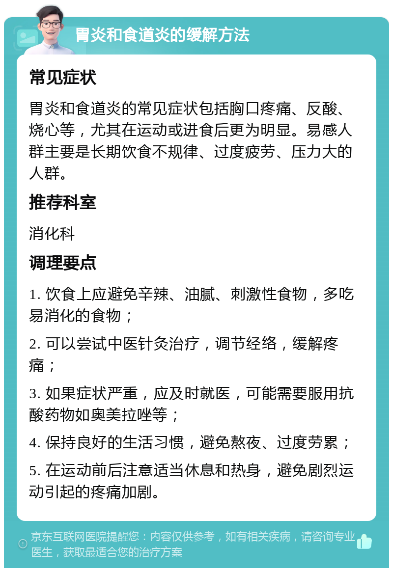 胃炎和食道炎的缓解方法 常见症状 胃炎和食道炎的常见症状包括胸口疼痛、反酸、烧心等，尤其在运动或进食后更为明显。易感人群主要是长期饮食不规律、过度疲劳、压力大的人群。 推荐科室 消化科 调理要点 1. 饮食上应避免辛辣、油腻、刺激性食物，多吃易消化的食物； 2. 可以尝试中医针灸治疗，调节经络，缓解疼痛； 3. 如果症状严重，应及时就医，可能需要服用抗酸药物如奥美拉唑等； 4. 保持良好的生活习惯，避免熬夜、过度劳累； 5. 在运动前后注意适当休息和热身，避免剧烈运动引起的疼痛加剧。