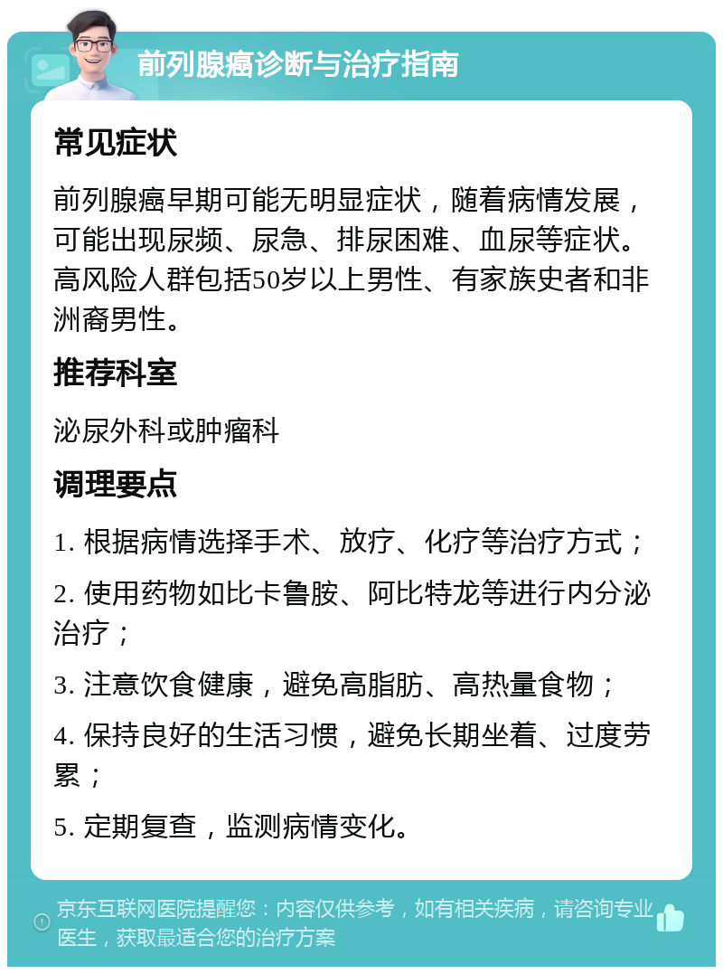 前列腺癌诊断与治疗指南 常见症状 前列腺癌早期可能无明显症状，随着病情发展，可能出现尿频、尿急、排尿困难、血尿等症状。高风险人群包括50岁以上男性、有家族史者和非洲裔男性。 推荐科室 泌尿外科或肿瘤科 调理要点 1. 根据病情选择手术、放疗、化疗等治疗方式； 2. 使用药物如比卡鲁胺、阿比特龙等进行内分泌治疗； 3. 注意饮食健康，避免高脂肪、高热量食物； 4. 保持良好的生活习惯，避免长期坐着、过度劳累； 5. 定期复查，监测病情变化。