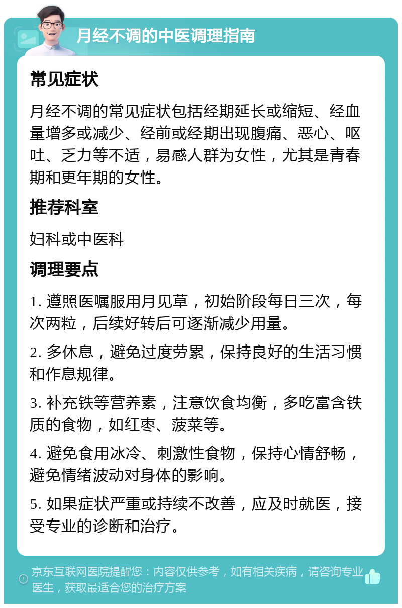 月经不调的中医调理指南 常见症状 月经不调的常见症状包括经期延长或缩短、经血量增多或减少、经前或经期出现腹痛、恶心、呕吐、乏力等不适，易感人群为女性，尤其是青春期和更年期的女性。 推荐科室 妇科或中医科 调理要点 1. 遵照医嘱服用月见草，初始阶段每日三次，每次两粒，后续好转后可逐渐减少用量。 2. 多休息，避免过度劳累，保持良好的生活习惯和作息规律。 3. 补充铁等营养素，注意饮食均衡，多吃富含铁质的食物，如红枣、菠菜等。 4. 避免食用冰冷、刺激性食物，保持心情舒畅，避免情绪波动对身体的影响。 5. 如果症状严重或持续不改善，应及时就医，接受专业的诊断和治疗。