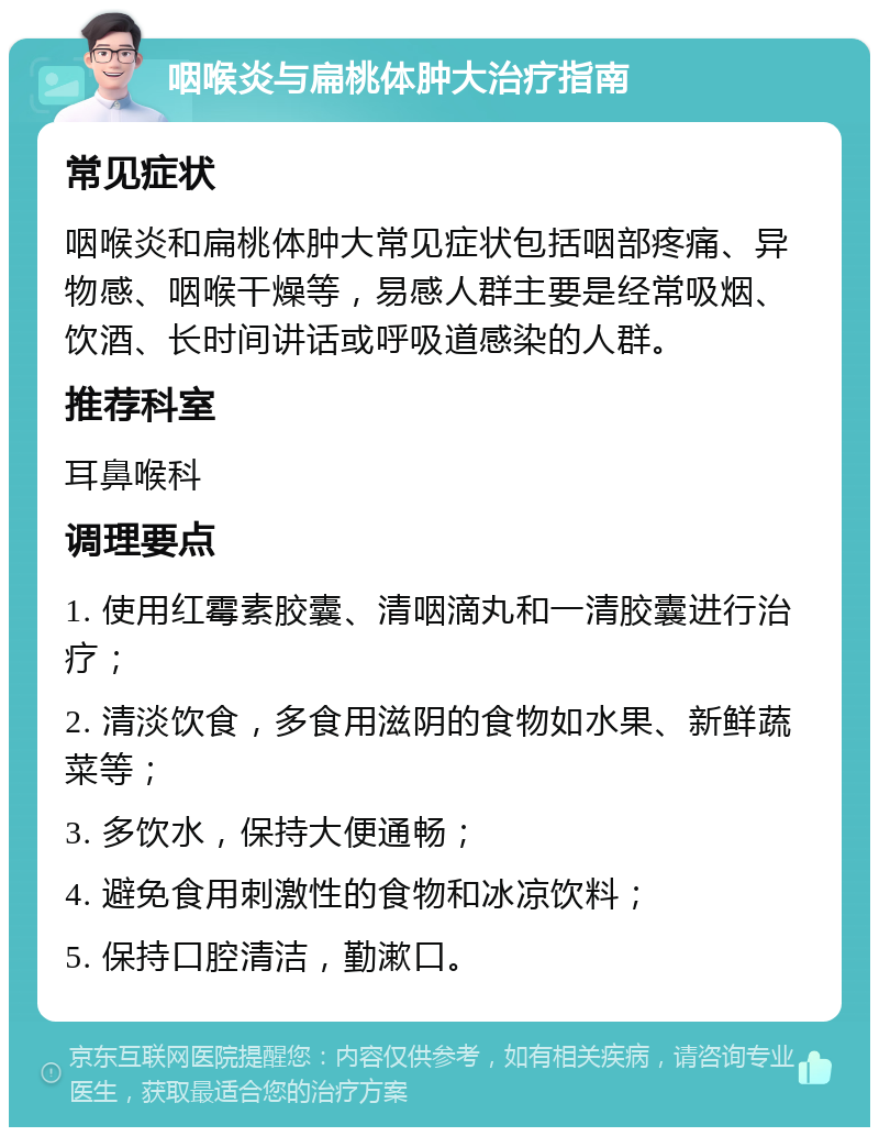 咽喉炎与扁桃体肿大治疗指南 常见症状 咽喉炎和扁桃体肿大常见症状包括咽部疼痛、异物感、咽喉干燥等，易感人群主要是经常吸烟、饮酒、长时间讲话或呼吸道感染的人群。 推荐科室 耳鼻喉科 调理要点 1. 使用红霉素胶囊、清咽滴丸和一清胶囊进行治疗； 2. 清淡饮食，多食用滋阴的食物如水果、新鲜蔬菜等； 3. 多饮水，保持大便通畅； 4. 避免食用刺激性的食物和冰凉饮料； 5. 保持口腔清洁，勤漱口。