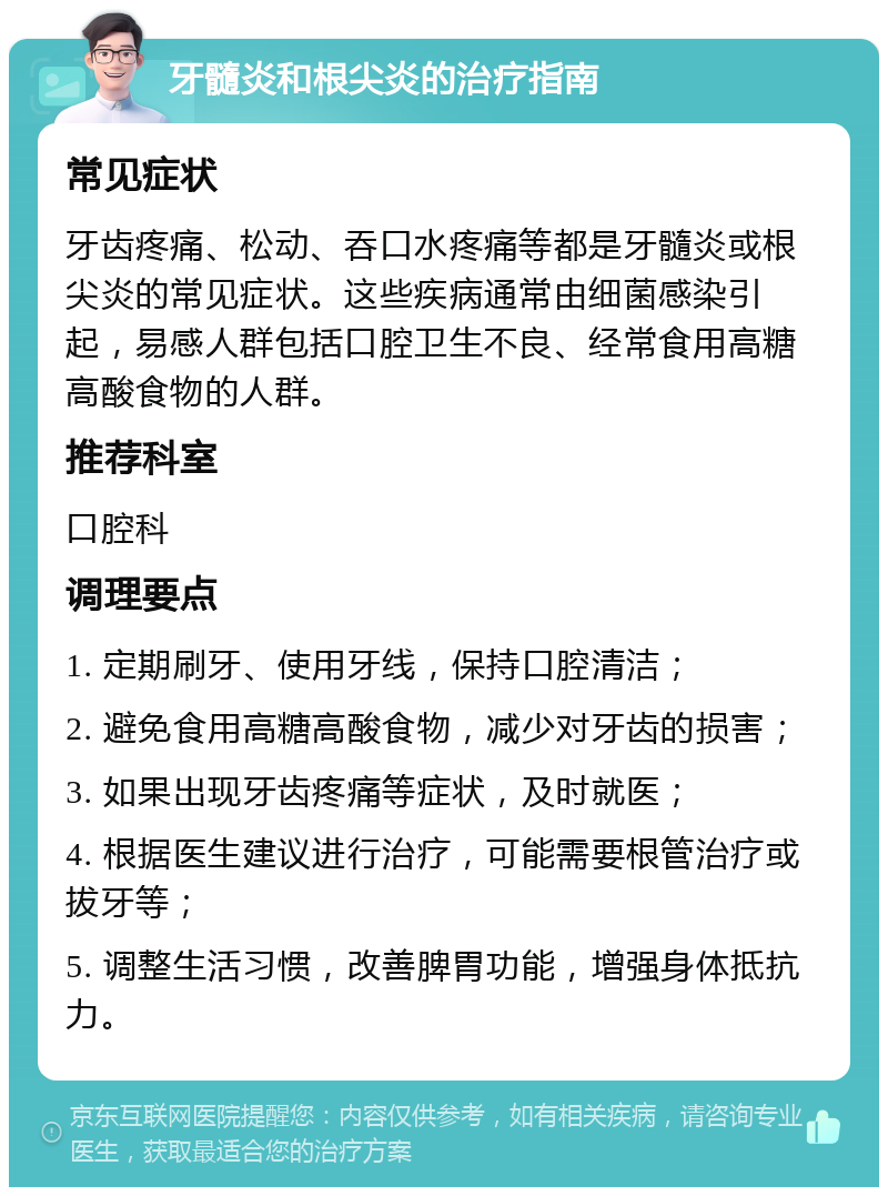 牙髓炎和根尖炎的治疗指南 常见症状 牙齿疼痛、松动、吞口水疼痛等都是牙髓炎或根尖炎的常见症状。这些疾病通常由细菌感染引起，易感人群包括口腔卫生不良、经常食用高糖高酸食物的人群。 推荐科室 口腔科 调理要点 1. 定期刷牙、使用牙线，保持口腔清洁； 2. 避免食用高糖高酸食物，减少对牙齿的损害； 3. 如果出现牙齿疼痛等症状，及时就医； 4. 根据医生建议进行治疗，可能需要根管治疗或拔牙等； 5. 调整生活习惯，改善脾胃功能，增强身体抵抗力。