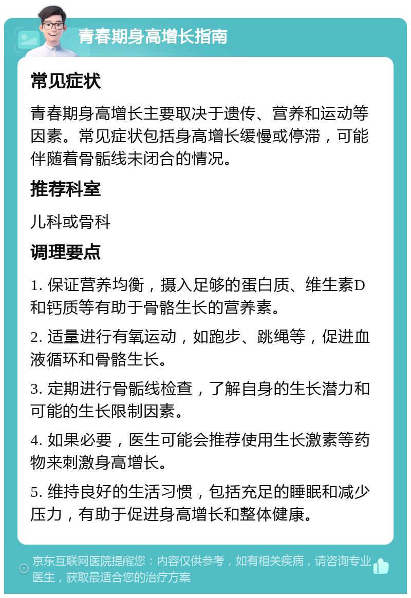 青春期身高增长指南 常见症状 青春期身高增长主要取决于遗传、营养和运动等因素。常见症状包括身高增长缓慢或停滞，可能伴随着骨骺线未闭合的情况。 推荐科室 儿科或骨科 调理要点 1. 保证营养均衡，摄入足够的蛋白质、维生素D和钙质等有助于骨骼生长的营养素。 2. 适量进行有氧运动，如跑步、跳绳等，促进血液循环和骨骼生长。 3. 定期进行骨骺线检查，了解自身的生长潜力和可能的生长限制因素。 4. 如果必要，医生可能会推荐使用生长激素等药物来刺激身高增长。 5. 维持良好的生活习惯，包括充足的睡眠和减少压力，有助于促进身高增长和整体健康。