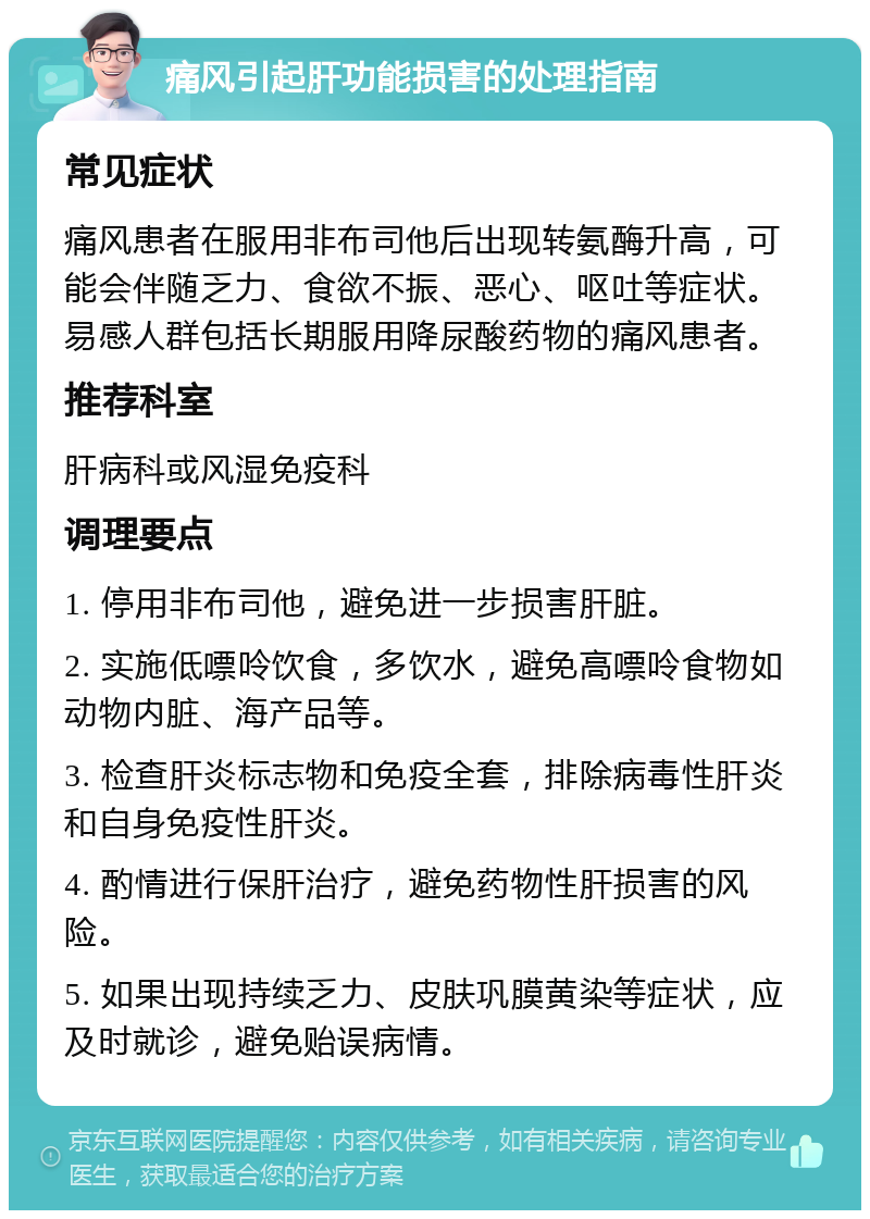 痛风引起肝功能损害的处理指南 常见症状 痛风患者在服用非布司他后出现转氨酶升高，可能会伴随乏力、食欲不振、恶心、呕吐等症状。易感人群包括长期服用降尿酸药物的痛风患者。 推荐科室 肝病科或风湿免疫科 调理要点 1. 停用非布司他，避免进一步损害肝脏。 2. 实施低嘌呤饮食，多饮水，避免高嘌呤食物如动物内脏、海产品等。 3. 检查肝炎标志物和免疫全套，排除病毒性肝炎和自身免疫性肝炎。 4. 酌情进行保肝治疗，避免药物性肝损害的风险。 5. 如果出现持续乏力、皮肤巩膜黄染等症状，应及时就诊，避免贻误病情。