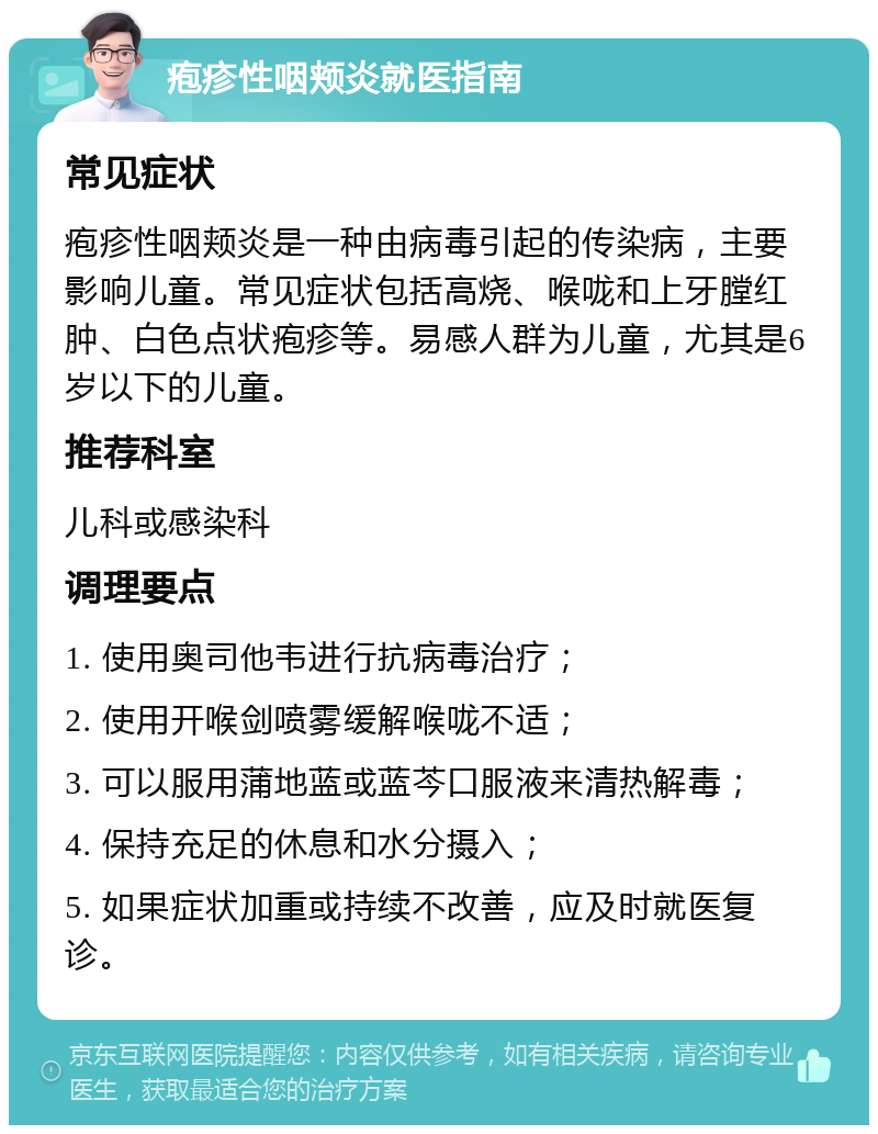 疱疹性咽颊炎就医指南 常见症状 疱疹性咽颊炎是一种由病毒引起的传染病，主要影响儿童。常见症状包括高烧、喉咙和上牙膛红肿、白色点状疱疹等。易感人群为儿童，尤其是6岁以下的儿童。 推荐科室 儿科或感染科 调理要点 1. 使用奥司他韦进行抗病毒治疗； 2. 使用开喉剑喷雾缓解喉咙不适； 3. 可以服用蒲地蓝或蓝芩口服液来清热解毒； 4. 保持充足的休息和水分摄入； 5. 如果症状加重或持续不改善，应及时就医复诊。