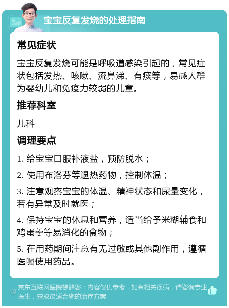 宝宝反复发烧的处理指南 常见症状 宝宝反复发烧可能是呼吸道感染引起的，常见症状包括发热、咳嗽、流鼻涕、有痰等，易感人群为婴幼儿和免疫力较弱的儿童。 推荐科室 儿科 调理要点 1. 给宝宝口服补液盐，预防脱水； 2. 使用布洛芬等退热药物，控制体温； 3. 注意观察宝宝的体温、精神状态和尿量变化，若有异常及时就医； 4. 保持宝宝的休息和营养，适当给予米糊辅食和鸡蛋羹等易消化的食物； 5. 在用药期间注意有无过敏或其他副作用，遵循医嘱使用药品。