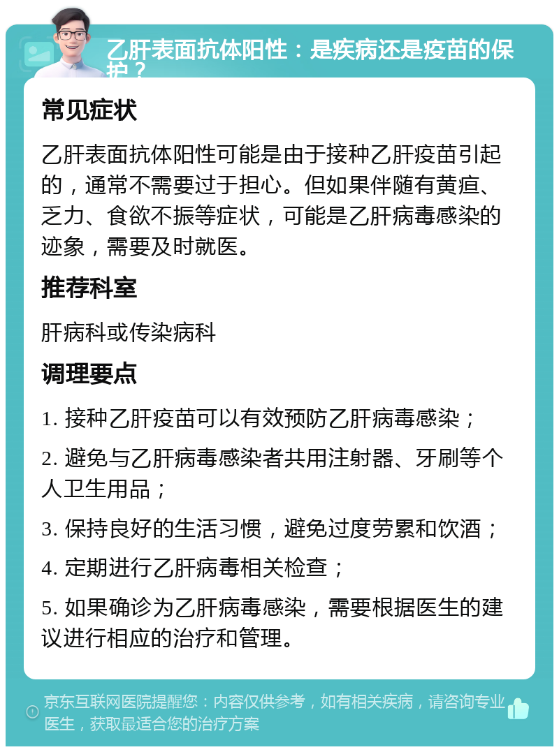 乙肝表面抗体阳性：是疾病还是疫苗的保护？ 常见症状 乙肝表面抗体阳性可能是由于接种乙肝疫苗引起的，通常不需要过于担心。但如果伴随有黄疸、乏力、食欲不振等症状，可能是乙肝病毒感染的迹象，需要及时就医。 推荐科室 肝病科或传染病科 调理要点 1. 接种乙肝疫苗可以有效预防乙肝病毒感染； 2. 避免与乙肝病毒感染者共用注射器、牙刷等个人卫生用品； 3. 保持良好的生活习惯，避免过度劳累和饮酒； 4. 定期进行乙肝病毒相关检查； 5. 如果确诊为乙肝病毒感染，需要根据医生的建议进行相应的治疗和管理。