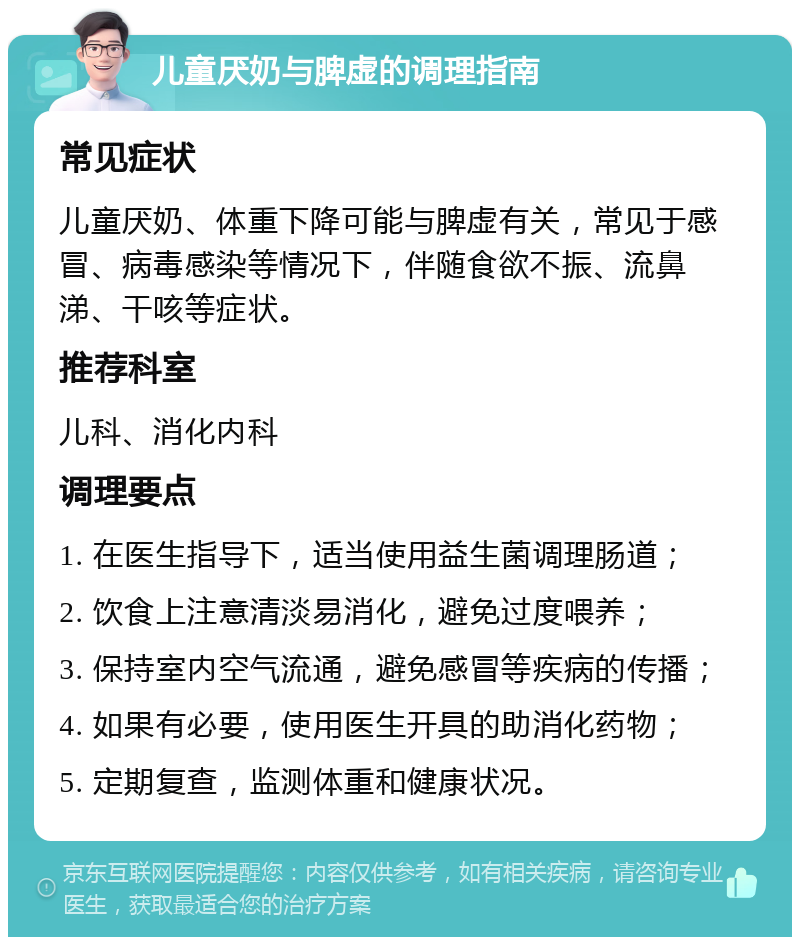 儿童厌奶与脾虚的调理指南 常见症状 儿童厌奶、体重下降可能与脾虚有关，常见于感冒、病毒感染等情况下，伴随食欲不振、流鼻涕、干咳等症状。 推荐科室 儿科、消化内科 调理要点 1. 在医生指导下，适当使用益生菌调理肠道； 2. 饮食上注意清淡易消化，避免过度喂养； 3. 保持室内空气流通，避免感冒等疾病的传播； 4. 如果有必要，使用医生开具的助消化药物； 5. 定期复查，监测体重和健康状况。