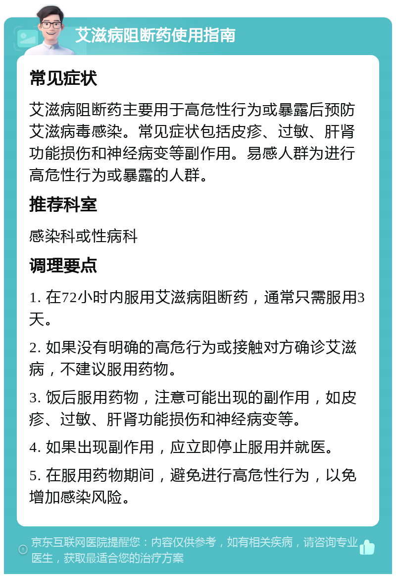 艾滋病阻断药使用指南 常见症状 艾滋病阻断药主要用于高危性行为或暴露后预防艾滋病毒感染。常见症状包括皮疹、过敏、肝肾功能损伤和神经病变等副作用。易感人群为进行高危性行为或暴露的人群。 推荐科室 感染科或性病科 调理要点 1. 在72小时内服用艾滋病阻断药，通常只需服用3天。 2. 如果没有明确的高危行为或接触对方确诊艾滋病，不建议服用药物。 3. 饭后服用药物，注意可能出现的副作用，如皮疹、过敏、肝肾功能损伤和神经病变等。 4. 如果出现副作用，应立即停止服用并就医。 5. 在服用药物期间，避免进行高危性行为，以免增加感染风险。