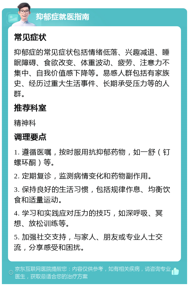 抑郁症就医指南 常见症状 抑郁症的常见症状包括情绪低落、兴趣减退、睡眠障碍、食欲改变、体重波动、疲劳、注意力不集中、自我价值感下降等。易感人群包括有家族史、经历过重大生活事件、长期承受压力等的人群。 推荐科室 精神科 调理要点 1. 遵循医嘱，按时服用抗抑郁药物，如一舒（钉螺环酮）等。 2. 定期复诊，监测病情变化和药物副作用。 3. 保持良好的生活习惯，包括规律作息、均衡饮食和适量运动。 4. 学习和实践应对压力的技巧，如深呼吸、冥想、放松训练等。 5. 加强社交支持，与家人、朋友或专业人士交流，分享感受和困扰。