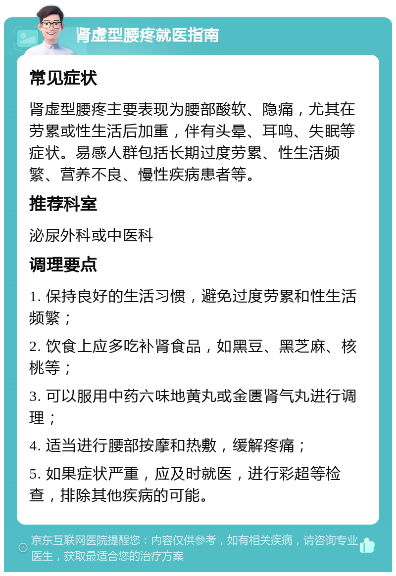 肾虚型腰疼就医指南 常见症状 肾虚型腰疼主要表现为腰部酸软、隐痛，尤其在劳累或性生活后加重，伴有头晕、耳鸣、失眠等症状。易感人群包括长期过度劳累、性生活频繁、营养不良、慢性疾病患者等。 推荐科室 泌尿外科或中医科 调理要点 1. 保持良好的生活习惯，避免过度劳累和性生活频繁； 2. 饮食上应多吃补肾食品，如黑豆、黑芝麻、核桃等； 3. 可以服用中药六味地黄丸或金匮肾气丸进行调理； 4. 适当进行腰部按摩和热敷，缓解疼痛； 5. 如果症状严重，应及时就医，进行彩超等检查，排除其他疾病的可能。