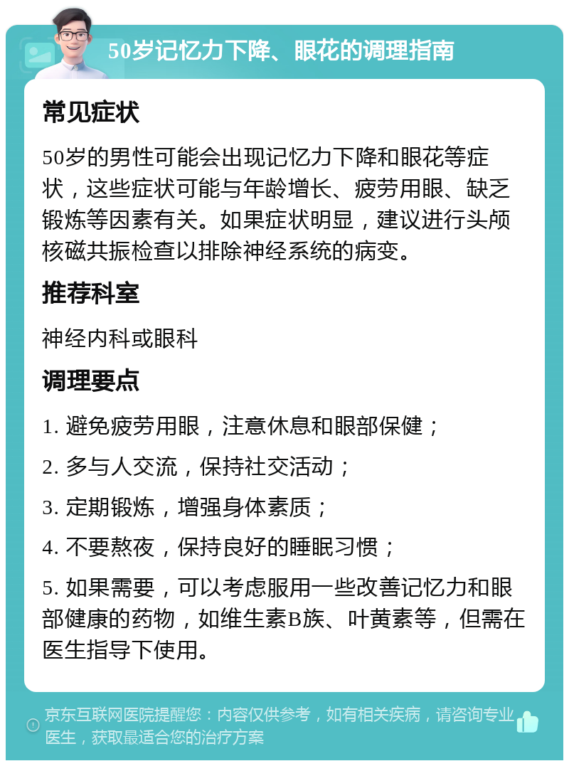 50岁记忆力下降、眼花的调理指南 常见症状 50岁的男性可能会出现记忆力下降和眼花等症状，这些症状可能与年龄增长、疲劳用眼、缺乏锻炼等因素有关。如果症状明显，建议进行头颅核磁共振检查以排除神经系统的病变。 推荐科室 神经内科或眼科 调理要点 1. 避免疲劳用眼，注意休息和眼部保健； 2. 多与人交流，保持社交活动； 3. 定期锻炼，增强身体素质； 4. 不要熬夜，保持良好的睡眠习惯； 5. 如果需要，可以考虑服用一些改善记忆力和眼部健康的药物，如维生素B族、叶黄素等，但需在医生指导下使用。