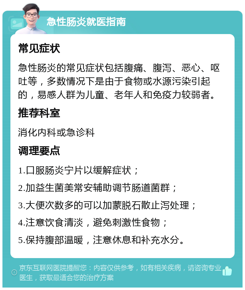 急性肠炎就医指南 常见症状 急性肠炎的常见症状包括腹痛、腹泻、恶心、呕吐等，多数情况下是由于食物或水源污染引起的，易感人群为儿童、老年人和免疫力较弱者。 推荐科室 消化内科或急诊科 调理要点 1.口服肠炎宁片以缓解症状； 2.加益生菌美常安辅助调节肠道菌群； 3.大便次数多的可以加蒙脱石散止泻处理； 4.注意饮食清淡，避免刺激性食物； 5.保持腹部温暖，注意休息和补充水分。