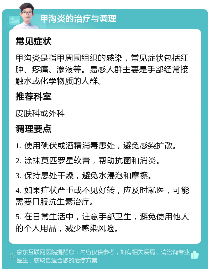 甲沟炎的治疗与调理 常见症状 甲沟炎是指甲周围组织的感染，常见症状包括红肿、疼痛、渗液等。易感人群主要是手部经常接触水或化学物质的人群。 推荐科室 皮肤科或外科 调理要点 1. 使用碘伏或酒精消毒患处，避免感染扩散。 2. 涂抹莫匹罗星软膏，帮助抗菌和消炎。 3. 保持患处干燥，避免水浸泡和摩擦。 4. 如果症状严重或不见好转，应及时就医，可能需要口服抗生素治疗。 5. 在日常生活中，注意手部卫生，避免使用他人的个人用品，减少感染风险。