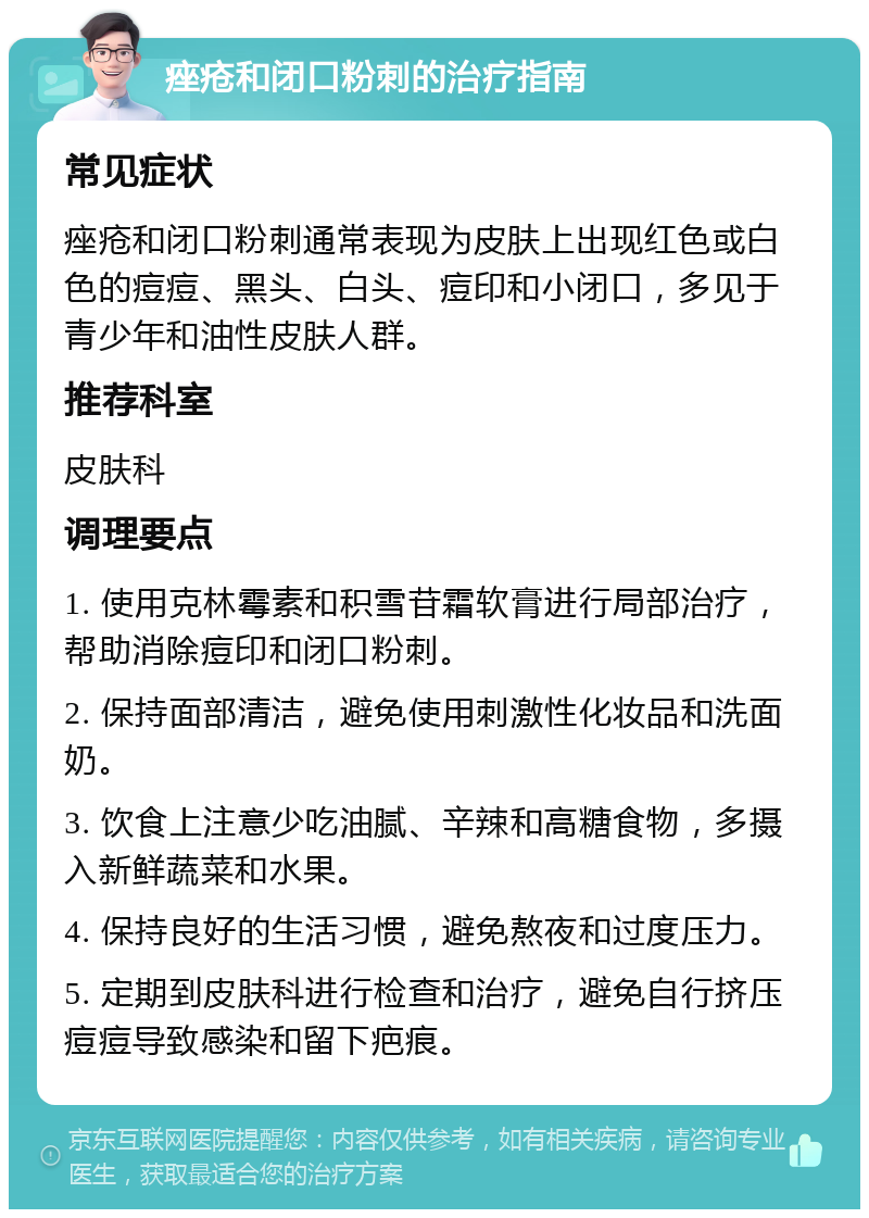 痤疮和闭口粉刺的治疗指南 常见症状 痤疮和闭口粉刺通常表现为皮肤上出现红色或白色的痘痘、黑头、白头、痘印和小闭口，多见于青少年和油性皮肤人群。 推荐科室 皮肤科 调理要点 1. 使用克林霉素和积雪苷霜软膏进行局部治疗，帮助消除痘印和闭口粉刺。 2. 保持面部清洁，避免使用刺激性化妆品和洗面奶。 3. 饮食上注意少吃油腻、辛辣和高糖食物，多摄入新鲜蔬菜和水果。 4. 保持良好的生活习惯，避免熬夜和过度压力。 5. 定期到皮肤科进行检查和治疗，避免自行挤压痘痘导致感染和留下疤痕。