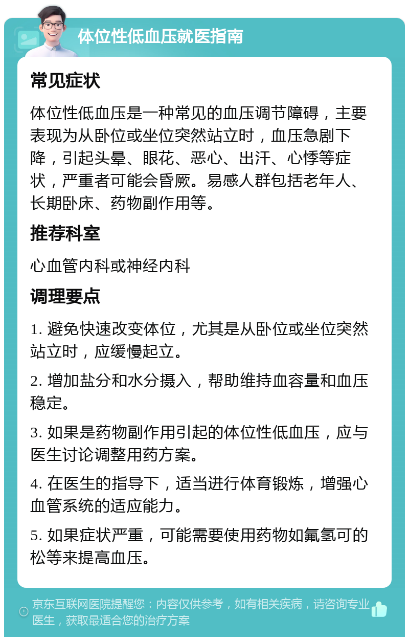 体位性低血压就医指南 常见症状 体位性低血压是一种常见的血压调节障碍，主要表现为从卧位或坐位突然站立时，血压急剧下降，引起头晕、眼花、恶心、出汗、心悸等症状，严重者可能会昏厥。易感人群包括老年人、长期卧床、药物副作用等。 推荐科室 心血管内科或神经内科 调理要点 1. 避免快速改变体位，尤其是从卧位或坐位突然站立时，应缓慢起立。 2. 增加盐分和水分摄入，帮助维持血容量和血压稳定。 3. 如果是药物副作用引起的体位性低血压，应与医生讨论调整用药方案。 4. 在医生的指导下，适当进行体育锻炼，增强心血管系统的适应能力。 5. 如果症状严重，可能需要使用药物如氟氢可的松等来提高血压。