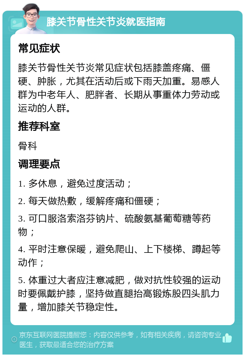 膝关节骨性关节炎就医指南 常见症状 膝关节骨性关节炎常见症状包括膝盖疼痛、僵硬、肿胀，尤其在活动后或下雨天加重。易感人群为中老年人、肥胖者、长期从事重体力劳动或运动的人群。 推荐科室 骨科 调理要点 1. 多休息，避免过度活动； 2. 每天做热敷，缓解疼痛和僵硬； 3. 可口服洛索洛芬钠片、硫酸氨基葡萄糖等药物； 4. 平时注意保暖，避免爬山、上下楼梯、蹲起等动作； 5. 体重过大者应注意减肥，做对抗性较强的运动时要佩戴护膝，坚持做直腿抬高锻炼股四头肌力量，增加膝关节稳定性。