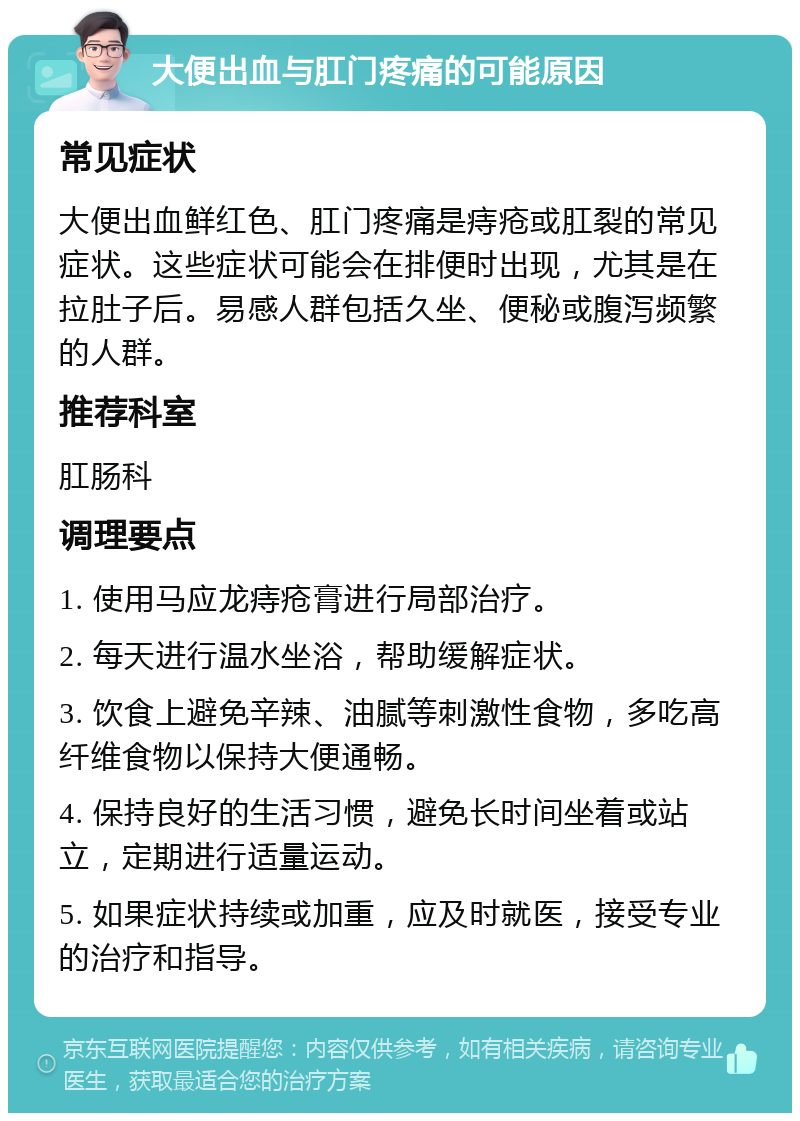 大便出血与肛门疼痛的可能原因 常见症状 大便出血鲜红色、肛门疼痛是痔疮或肛裂的常见症状。这些症状可能会在排便时出现，尤其是在拉肚子后。易感人群包括久坐、便秘或腹泻频繁的人群。 推荐科室 肛肠科 调理要点 1. 使用马应龙痔疮膏进行局部治疗。 2. 每天进行温水坐浴，帮助缓解症状。 3. 饮食上避免辛辣、油腻等刺激性食物，多吃高纤维食物以保持大便通畅。 4. 保持良好的生活习惯，避免长时间坐着或站立，定期进行适量运动。 5. 如果症状持续或加重，应及时就医，接受专业的治疗和指导。