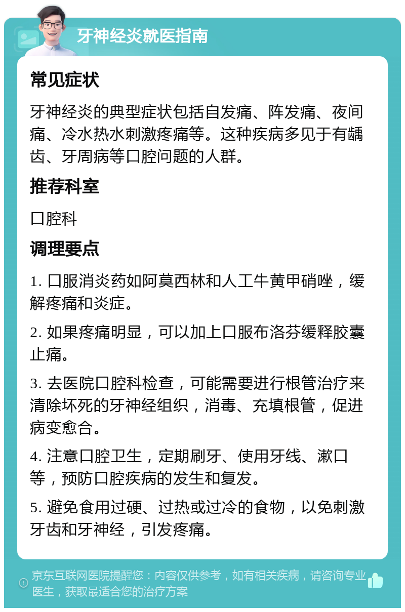 牙神经炎就医指南 常见症状 牙神经炎的典型症状包括自发痛、阵发痛、夜间痛、冷水热水刺激疼痛等。这种疾病多见于有龋齿、牙周病等口腔问题的人群。 推荐科室 口腔科 调理要点 1. 口服消炎药如阿莫西林和人工牛黄甲硝唑，缓解疼痛和炎症。 2. 如果疼痛明显，可以加上口服布洛芬缓释胶囊止痛。 3. 去医院口腔科检查，可能需要进行根管治疗来清除坏死的牙神经组织，消毒、充填根管，促进病变愈合。 4. 注意口腔卫生，定期刷牙、使用牙线、漱口等，预防口腔疾病的发生和复发。 5. 避免食用过硬、过热或过冷的食物，以免刺激牙齿和牙神经，引发疼痛。