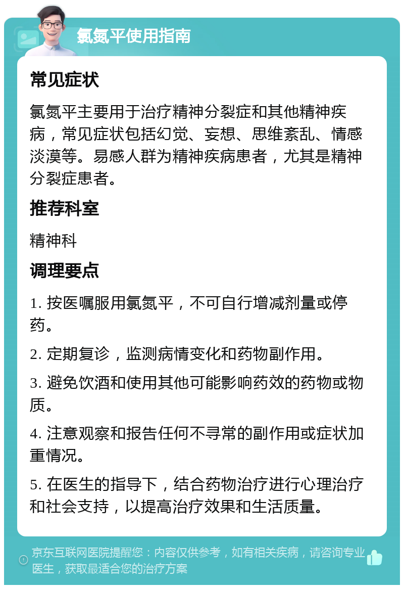 氯氮平使用指南 常见症状 氯氮平主要用于治疗精神分裂症和其他精神疾病，常见症状包括幻觉、妄想、思维紊乱、情感淡漠等。易感人群为精神疾病患者，尤其是精神分裂症患者。 推荐科室 精神科 调理要点 1. 按医嘱服用氯氮平，不可自行增减剂量或停药。 2. 定期复诊，监测病情变化和药物副作用。 3. 避免饮酒和使用其他可能影响药效的药物或物质。 4. 注意观察和报告任何不寻常的副作用或症状加重情况。 5. 在医生的指导下，结合药物治疗进行心理治疗和社会支持，以提高治疗效果和生活质量。