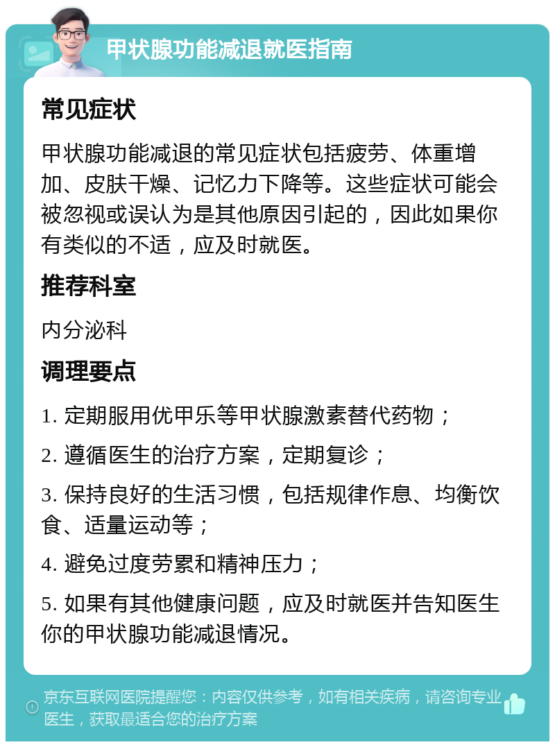 甲状腺功能减退就医指南 常见症状 甲状腺功能减退的常见症状包括疲劳、体重增加、皮肤干燥、记忆力下降等。这些症状可能会被忽视或误认为是其他原因引起的，因此如果你有类似的不适，应及时就医。 推荐科室 内分泌科 调理要点 1. 定期服用优甲乐等甲状腺激素替代药物； 2. 遵循医生的治疗方案，定期复诊； 3. 保持良好的生活习惯，包括规律作息、均衡饮食、适量运动等； 4. 避免过度劳累和精神压力； 5. 如果有其他健康问题，应及时就医并告知医生你的甲状腺功能减退情况。