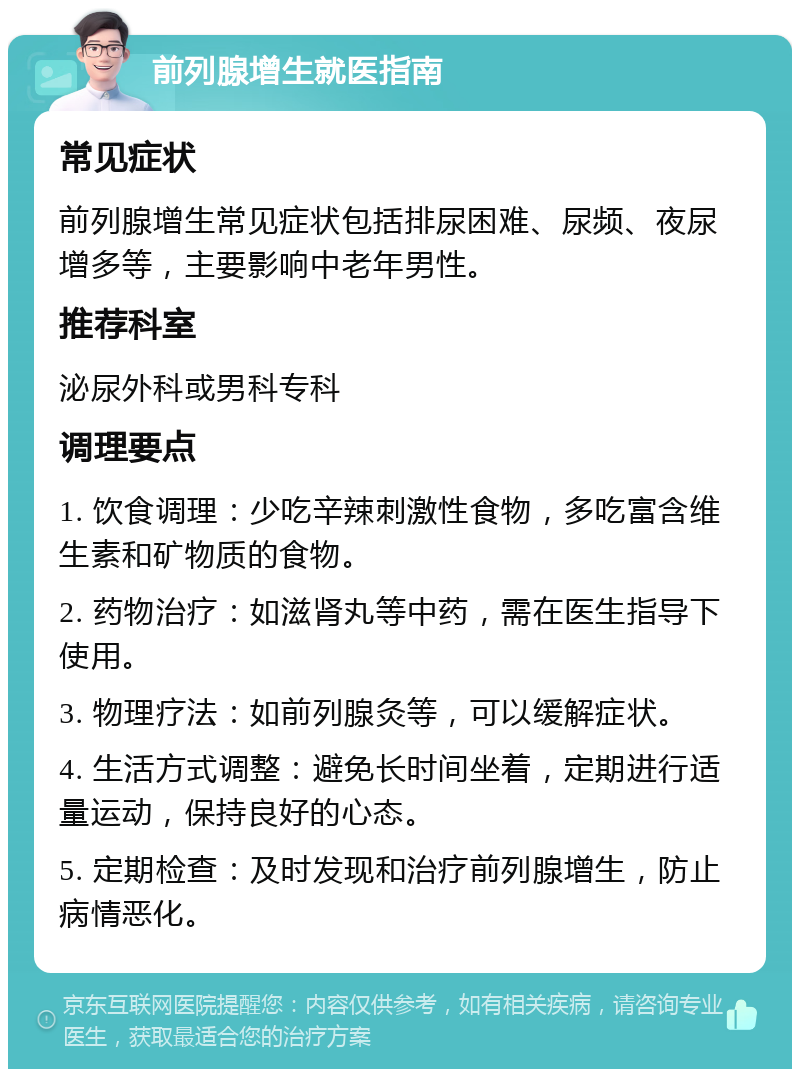 前列腺增生就医指南 常见症状 前列腺增生常见症状包括排尿困难、尿频、夜尿增多等，主要影响中老年男性。 推荐科室 泌尿外科或男科专科 调理要点 1. 饮食调理：少吃辛辣刺激性食物，多吃富含维生素和矿物质的食物。 2. 药物治疗：如滋肾丸等中药，需在医生指导下使用。 3. 物理疗法：如前列腺灸等，可以缓解症状。 4. 生活方式调整：避免长时间坐着，定期进行适量运动，保持良好的心态。 5. 定期检查：及时发现和治疗前列腺增生，防止病情恶化。