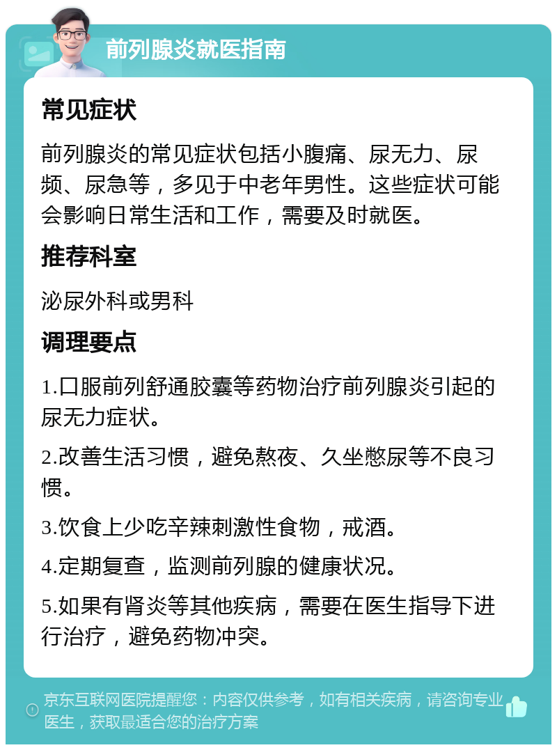 前列腺炎就医指南 常见症状 前列腺炎的常见症状包括小腹痛、尿无力、尿频、尿急等，多见于中老年男性。这些症状可能会影响日常生活和工作，需要及时就医。 推荐科室 泌尿外科或男科 调理要点 1.口服前列舒通胶囊等药物治疗前列腺炎引起的尿无力症状。 2.改善生活习惯，避免熬夜、久坐憋尿等不良习惯。 3.饮食上少吃辛辣刺激性食物，戒酒。 4.定期复查，监测前列腺的健康状况。 5.如果有肾炎等其他疾病，需要在医生指导下进行治疗，避免药物冲突。