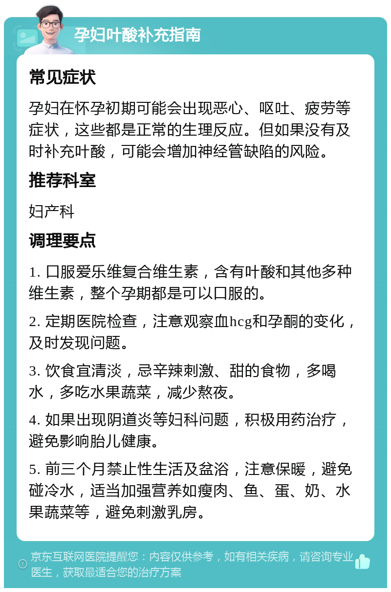 孕妇叶酸补充指南 常见症状 孕妇在怀孕初期可能会出现恶心、呕吐、疲劳等症状，这些都是正常的生理反应。但如果没有及时补充叶酸，可能会增加神经管缺陷的风险。 推荐科室 妇产科 调理要点 1. 口服爱乐维复合维生素，含有叶酸和其他多种维生素，整个孕期都是可以口服的。 2. 定期医院检查，注意观察血hcg和孕酮的变化，及时发现问题。 3. 饮食宜清淡，忌辛辣刺激、甜的食物，多喝水，多吃水果蔬菜，减少熬夜。 4. 如果出现阴道炎等妇科问题，积极用药治疗，避免影响胎儿健康。 5. 前三个月禁止性生活及盆浴，注意保暖，避免碰冷水，适当加强营养如瘦肉、鱼、蛋、奶、水果蔬菜等，避免刺激乳房。