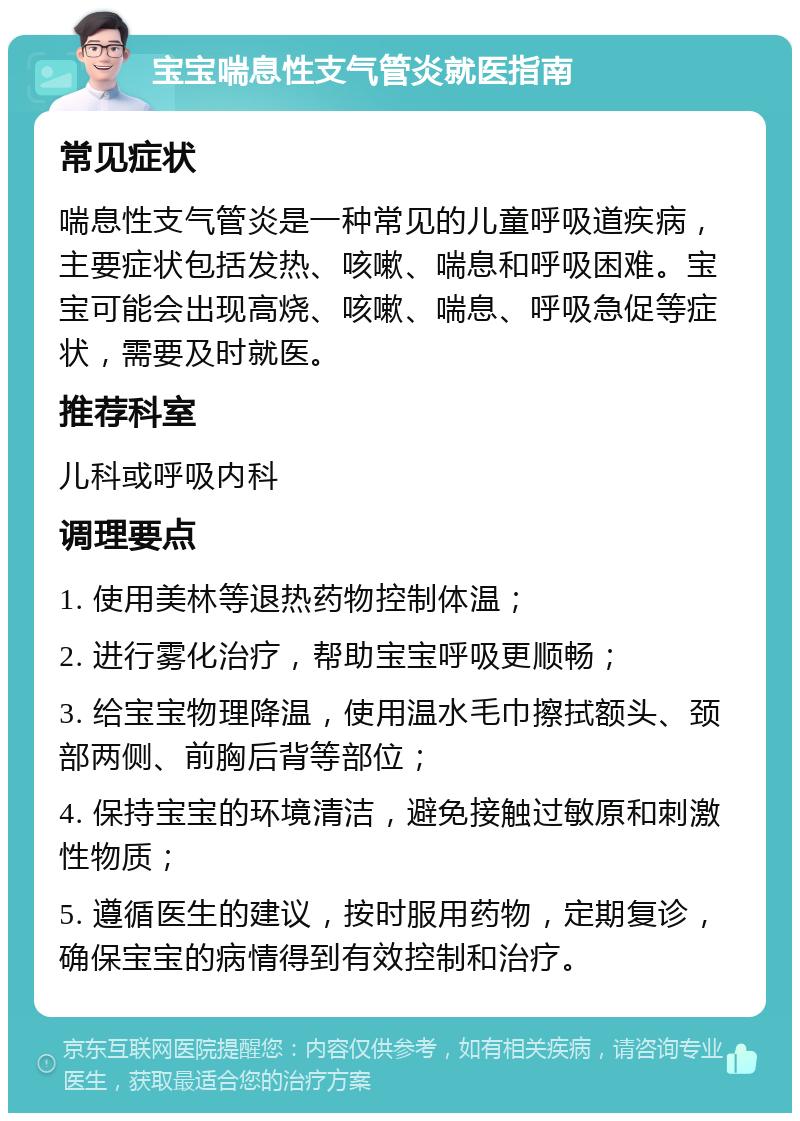 宝宝喘息性支气管炎就医指南 常见症状 喘息性支气管炎是一种常见的儿童呼吸道疾病，主要症状包括发热、咳嗽、喘息和呼吸困难。宝宝可能会出现高烧、咳嗽、喘息、呼吸急促等症状，需要及时就医。 推荐科室 儿科或呼吸内科 调理要点 1. 使用美林等退热药物控制体温； 2. 进行雾化治疗，帮助宝宝呼吸更顺畅； 3. 给宝宝物理降温，使用温水毛巾擦拭额头、颈部两侧、前胸后背等部位； 4. 保持宝宝的环境清洁，避免接触过敏原和刺激性物质； 5. 遵循医生的建议，按时服用药物，定期复诊，确保宝宝的病情得到有效控制和治疗。