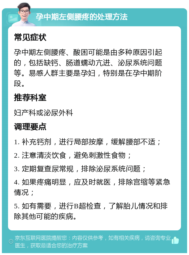 孕中期左侧腰疼的处理方法 常见症状 孕中期左侧腰疼、酸困可能是由多种原因引起的，包括缺钙、肠道蠕动亢进、泌尿系统问题等。易感人群主要是孕妇，特别是在孕中期阶段。 推荐科室 妇产科或泌尿外科 调理要点 1. 补充钙剂，进行局部按摩，缓解腰部不适； 2. 注意清淡饮食，避免刺激性食物； 3. 定期复查尿常规，排除泌尿系统问题； 4. 如果疼痛明显，应及时就医，排除宫缩等紧急情况； 5. 如有需要，进行B超检查，了解胎儿情况和排除其他可能的疾病。