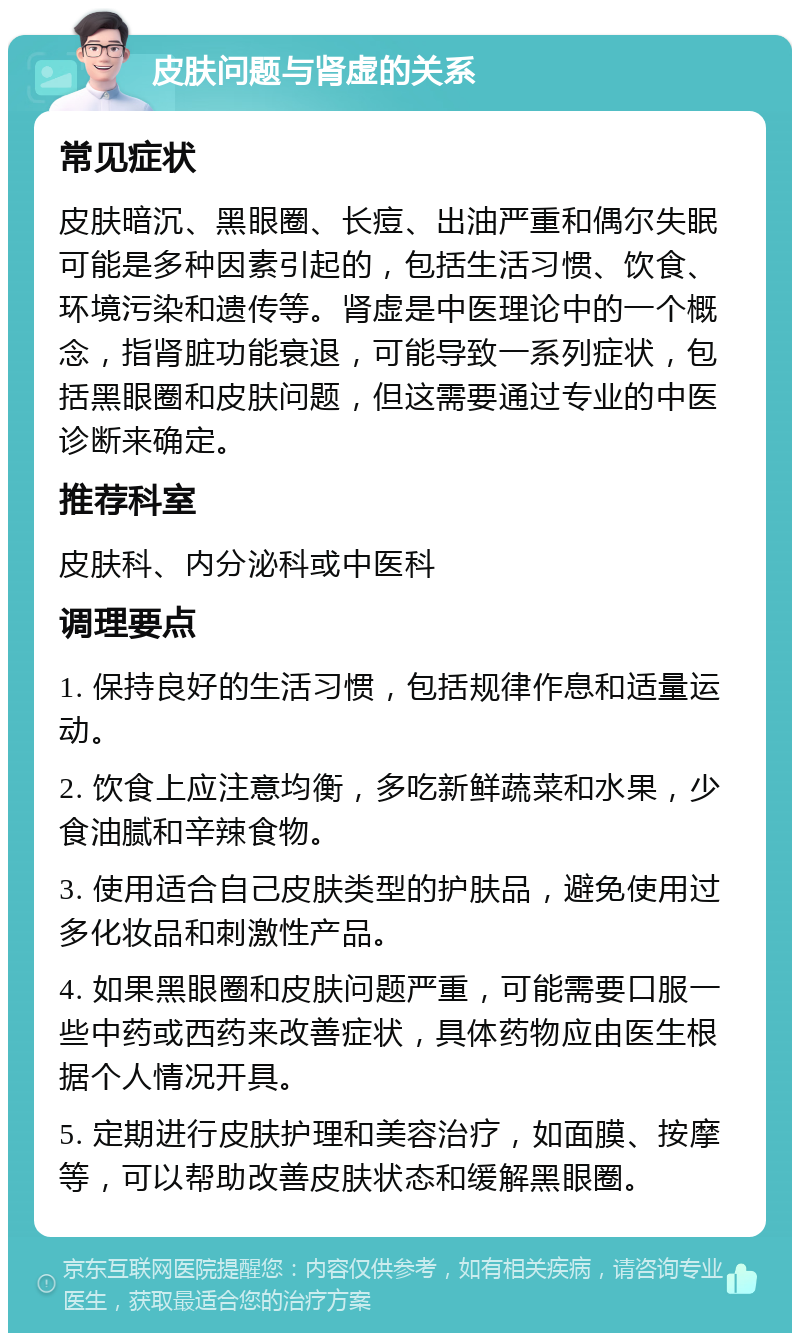 皮肤问题与肾虚的关系 常见症状 皮肤暗沉、黑眼圈、长痘、出油严重和偶尔失眠可能是多种因素引起的，包括生活习惯、饮食、环境污染和遗传等。肾虚是中医理论中的一个概念，指肾脏功能衰退，可能导致一系列症状，包括黑眼圈和皮肤问题，但这需要通过专业的中医诊断来确定。 推荐科室 皮肤科、内分泌科或中医科 调理要点 1. 保持良好的生活习惯，包括规律作息和适量运动。 2. 饮食上应注意均衡，多吃新鲜蔬菜和水果，少食油腻和辛辣食物。 3. 使用适合自己皮肤类型的护肤品，避免使用过多化妆品和刺激性产品。 4. 如果黑眼圈和皮肤问题严重，可能需要口服一些中药或西药来改善症状，具体药物应由医生根据个人情况开具。 5. 定期进行皮肤护理和美容治疗，如面膜、按摩等，可以帮助改善皮肤状态和缓解黑眼圈。