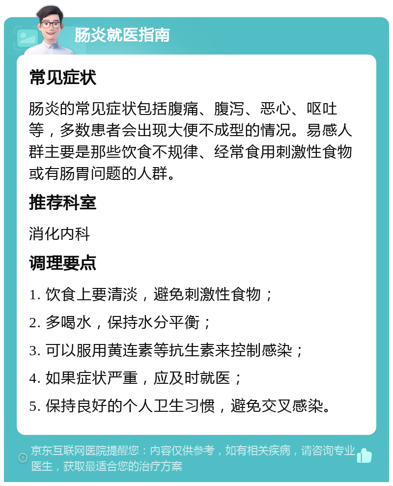 肠炎就医指南 常见症状 肠炎的常见症状包括腹痛、腹泻、恶心、呕吐等，多数患者会出现大便不成型的情况。易感人群主要是那些饮食不规律、经常食用刺激性食物或有肠胃问题的人群。 推荐科室 消化内科 调理要点 1. 饮食上要清淡，避免刺激性食物； 2. 多喝水，保持水分平衡； 3. 可以服用黄连素等抗生素来控制感染； 4. 如果症状严重，应及时就医； 5. 保持良好的个人卫生习惯，避免交叉感染。