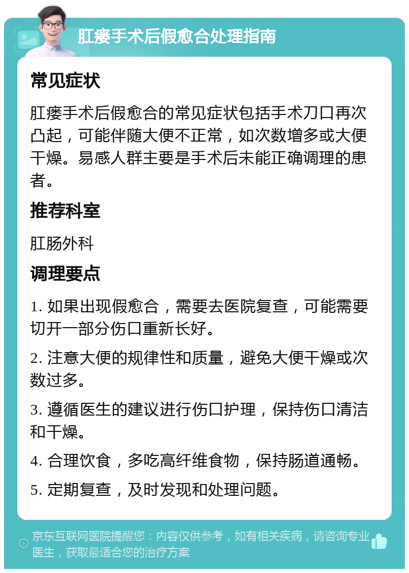 肛瘘手术后假愈合处理指南 常见症状 肛瘘手术后假愈合的常见症状包括手术刀口再次凸起，可能伴随大便不正常，如次数增多或大便干燥。易感人群主要是手术后未能正确调理的患者。 推荐科室 肛肠外科 调理要点 1. 如果出现假愈合，需要去医院复查，可能需要切开一部分伤口重新长好。 2. 注意大便的规律性和质量，避免大便干燥或次数过多。 3. 遵循医生的建议进行伤口护理，保持伤口清洁和干燥。 4. 合理饮食，多吃高纤维食物，保持肠道通畅。 5. 定期复查，及时发现和处理问题。