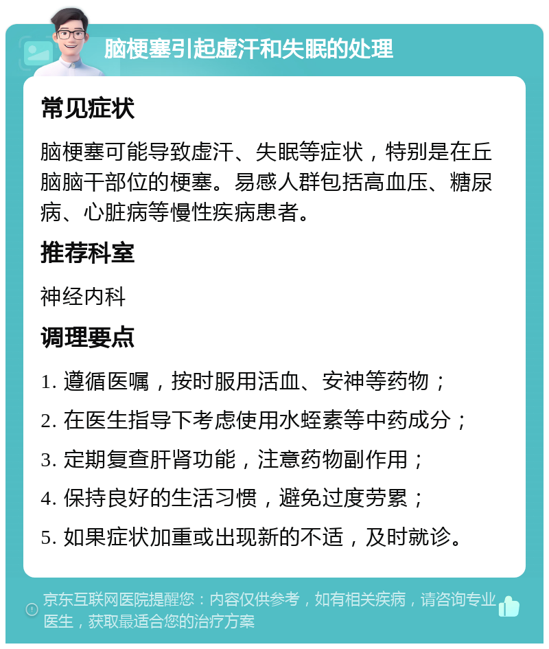 脑梗塞引起虚汗和失眠的处理 常见症状 脑梗塞可能导致虚汗、失眠等症状，特别是在丘脑脑干部位的梗塞。易感人群包括高血压、糖尿病、心脏病等慢性疾病患者。 推荐科室 神经内科 调理要点 1. 遵循医嘱，按时服用活血、安神等药物； 2. 在医生指导下考虑使用水蛭素等中药成分； 3. 定期复查肝肾功能，注意药物副作用； 4. 保持良好的生活习惯，避免过度劳累； 5. 如果症状加重或出现新的不适，及时就诊。