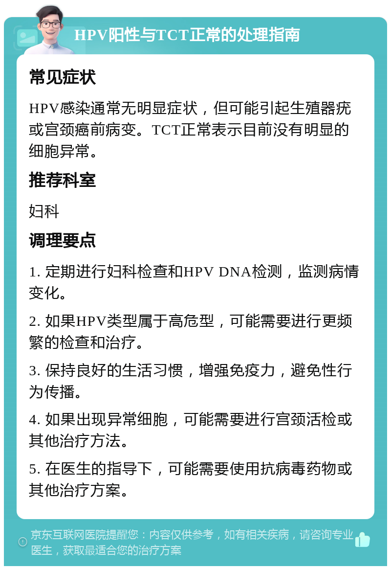 HPV阳性与TCT正常的处理指南 常见症状 HPV感染通常无明显症状，但可能引起生殖器疣或宫颈癌前病变。TCT正常表示目前没有明显的细胞异常。 推荐科室 妇科 调理要点 1. 定期进行妇科检查和HPV DNA检测，监测病情变化。 2. 如果HPV类型属于高危型，可能需要进行更频繁的检查和治疗。 3. 保持良好的生活习惯，增强免疫力，避免性行为传播。 4. 如果出现异常细胞，可能需要进行宫颈活检或其他治疗方法。 5. 在医生的指导下，可能需要使用抗病毒药物或其他治疗方案。