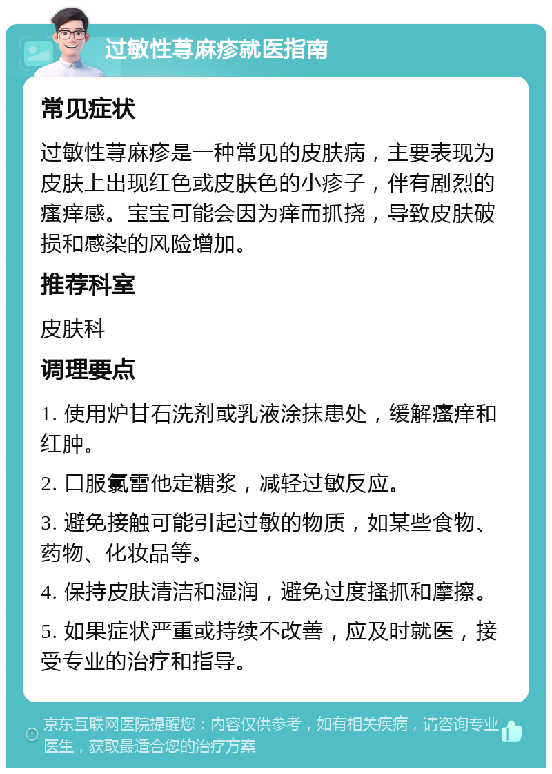 过敏性荨麻疹就医指南 常见症状 过敏性荨麻疹是一种常见的皮肤病，主要表现为皮肤上出现红色或皮肤色的小疹子，伴有剧烈的瘙痒感。宝宝可能会因为痒而抓挠，导致皮肤破损和感染的风险增加。 推荐科室 皮肤科 调理要点 1. 使用炉甘石洗剂或乳液涂抹患处，缓解瘙痒和红肿。 2. 口服氯雷他定糖浆，减轻过敏反应。 3. 避免接触可能引起过敏的物质，如某些食物、药物、化妆品等。 4. 保持皮肤清洁和湿润，避免过度搔抓和摩擦。 5. 如果症状严重或持续不改善，应及时就医，接受专业的治疗和指导。