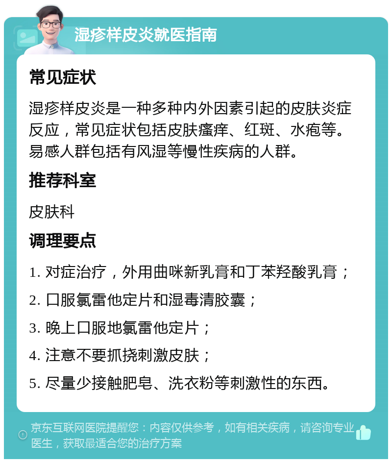 湿疹样皮炎就医指南 常见症状 湿疹样皮炎是一种多种内外因素引起的皮肤炎症反应，常见症状包括皮肤瘙痒、红斑、水疱等。易感人群包括有风湿等慢性疾病的人群。 推荐科室 皮肤科 调理要点 1. 对症治疗，外用曲咪新乳膏和丁苯羟酸乳膏； 2. 口服氯雷他定片和湿毒清胶囊； 3. 晚上口服地氯雷他定片； 4. 注意不要抓挠刺激皮肤； 5. 尽量少接触肥皂、洗衣粉等刺激性的东西。