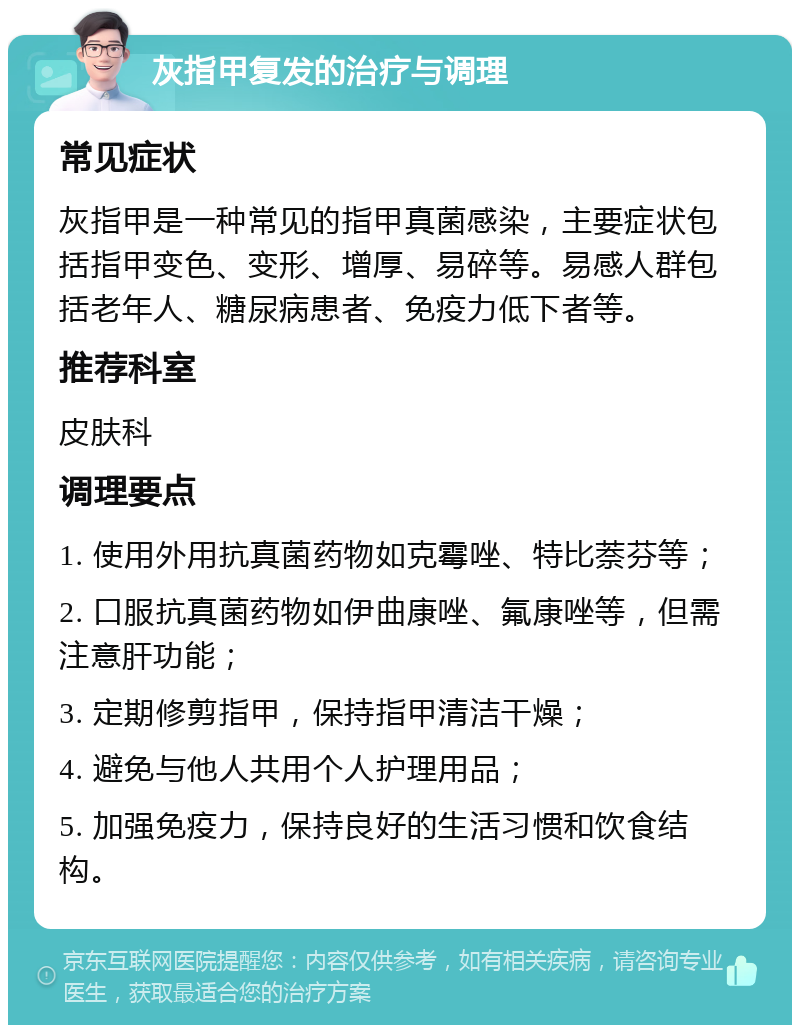 灰指甲复发的治疗与调理 常见症状 灰指甲是一种常见的指甲真菌感染，主要症状包括指甲变色、变形、增厚、易碎等。易感人群包括老年人、糖尿病患者、免疫力低下者等。 推荐科室 皮肤科 调理要点 1. 使用外用抗真菌药物如克霉唑、特比萘芬等； 2. 口服抗真菌药物如伊曲康唑、氟康唑等，但需注意肝功能； 3. 定期修剪指甲，保持指甲清洁干燥； 4. 避免与他人共用个人护理用品； 5. 加强免疫力，保持良好的生活习惯和饮食结构。