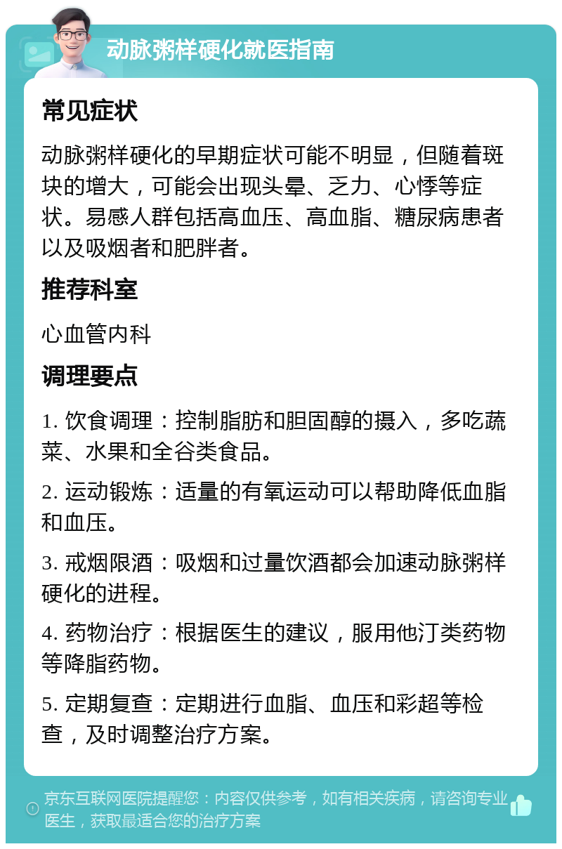 动脉粥样硬化就医指南 常见症状 动脉粥样硬化的早期症状可能不明显，但随着斑块的增大，可能会出现头晕、乏力、心悸等症状。易感人群包括高血压、高血脂、糖尿病患者以及吸烟者和肥胖者。 推荐科室 心血管内科 调理要点 1. 饮食调理：控制脂肪和胆固醇的摄入，多吃蔬菜、水果和全谷类食品。 2. 运动锻炼：适量的有氧运动可以帮助降低血脂和血压。 3. 戒烟限酒：吸烟和过量饮酒都会加速动脉粥样硬化的进程。 4. 药物治疗：根据医生的建议，服用他汀类药物等降脂药物。 5. 定期复查：定期进行血脂、血压和彩超等检查，及时调整治疗方案。