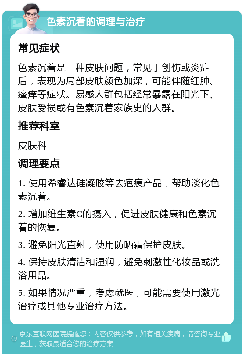 色素沉着的调理与治疗 常见症状 色素沉着是一种皮肤问题，常见于创伤或炎症后，表现为局部皮肤颜色加深，可能伴随红肿、瘙痒等症状。易感人群包括经常暴露在阳光下、皮肤受损或有色素沉着家族史的人群。 推荐科室 皮肤科 调理要点 1. 使用希睿达硅凝胶等去疤痕产品，帮助淡化色素沉着。 2. 增加维生素C的摄入，促进皮肤健康和色素沉着的恢复。 3. 避免阳光直射，使用防晒霜保护皮肤。 4. 保持皮肤清洁和湿润，避免刺激性化妆品或洗浴用品。 5. 如果情况严重，考虑就医，可能需要使用激光治疗或其他专业治疗方法。