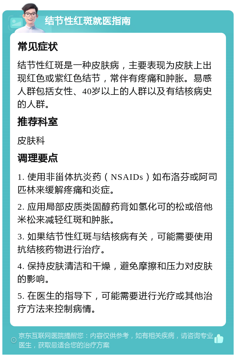 结节性红斑就医指南 常见症状 结节性红斑是一种皮肤病，主要表现为皮肤上出现红色或紫红色结节，常伴有疼痛和肿胀。易感人群包括女性、40岁以上的人群以及有结核病史的人群。 推荐科室 皮肤科 调理要点 1. 使用非甾体抗炎药（NSAIDs）如布洛芬或阿司匹林来缓解疼痛和炎症。 2. 应用局部皮质类固醇药膏如氢化可的松或倍他米松来减轻红斑和肿胀。 3. 如果结节性红斑与结核病有关，可能需要使用抗结核药物进行治疗。 4. 保持皮肤清洁和干燥，避免摩擦和压力对皮肤的影响。 5. 在医生的指导下，可能需要进行光疗或其他治疗方法来控制病情。