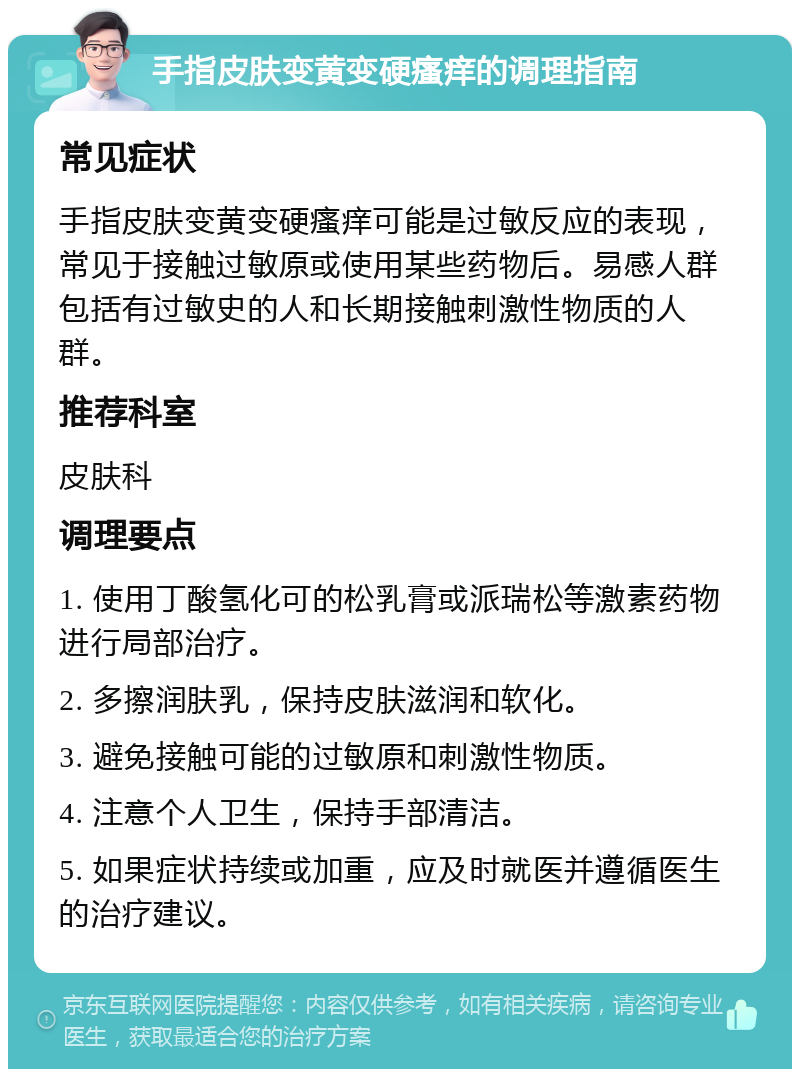 手指皮肤变黄变硬瘙痒的调理指南 常见症状 手指皮肤变黄变硬瘙痒可能是过敏反应的表现，常见于接触过敏原或使用某些药物后。易感人群包括有过敏史的人和长期接触刺激性物质的人群。 推荐科室 皮肤科 调理要点 1. 使用丁酸氢化可的松乳膏或派瑞松等激素药物进行局部治疗。 2. 多擦润肤乳，保持皮肤滋润和软化。 3. 避免接触可能的过敏原和刺激性物质。 4. 注意个人卫生，保持手部清洁。 5. 如果症状持续或加重，应及时就医并遵循医生的治疗建议。