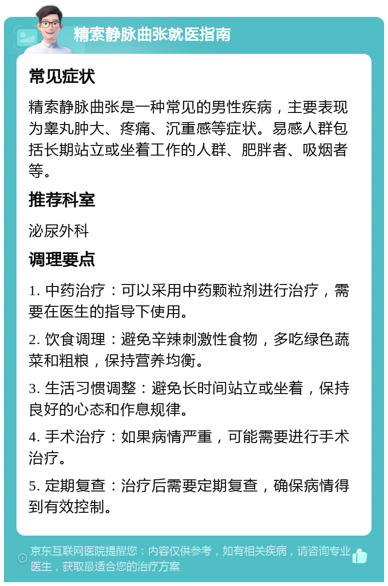 精索静脉曲张就医指南 常见症状 精索静脉曲张是一种常见的男性疾病，主要表现为睾丸肿大、疼痛、沉重感等症状。易感人群包括长期站立或坐着工作的人群、肥胖者、吸烟者等。 推荐科室 泌尿外科 调理要点 1. 中药治疗：可以采用中药颗粒剂进行治疗，需要在医生的指导下使用。 2. 饮食调理：避免辛辣刺激性食物，多吃绿色蔬菜和粗粮，保持营养均衡。 3. 生活习惯调整：避免长时间站立或坐着，保持良好的心态和作息规律。 4. 手术治疗：如果病情严重，可能需要进行手术治疗。 5. 定期复查：治疗后需要定期复查，确保病情得到有效控制。