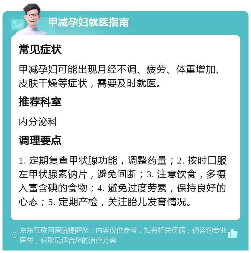 甲减孕妇就医指南 常见症状 甲减孕妇可能出现月经不调、疲劳、体重增加、皮肤干燥等症状，需要及时就医。 推荐科室 内分泌科 调理要点 1. 定期复查甲状腺功能，调整药量；2. 按时口服左甲状腺素钠片，避免间断；3. 注意饮食，多摄入富含碘的食物；4. 避免过度劳累，保持良好的心态；5. 定期产检，关注胎儿发育情况。