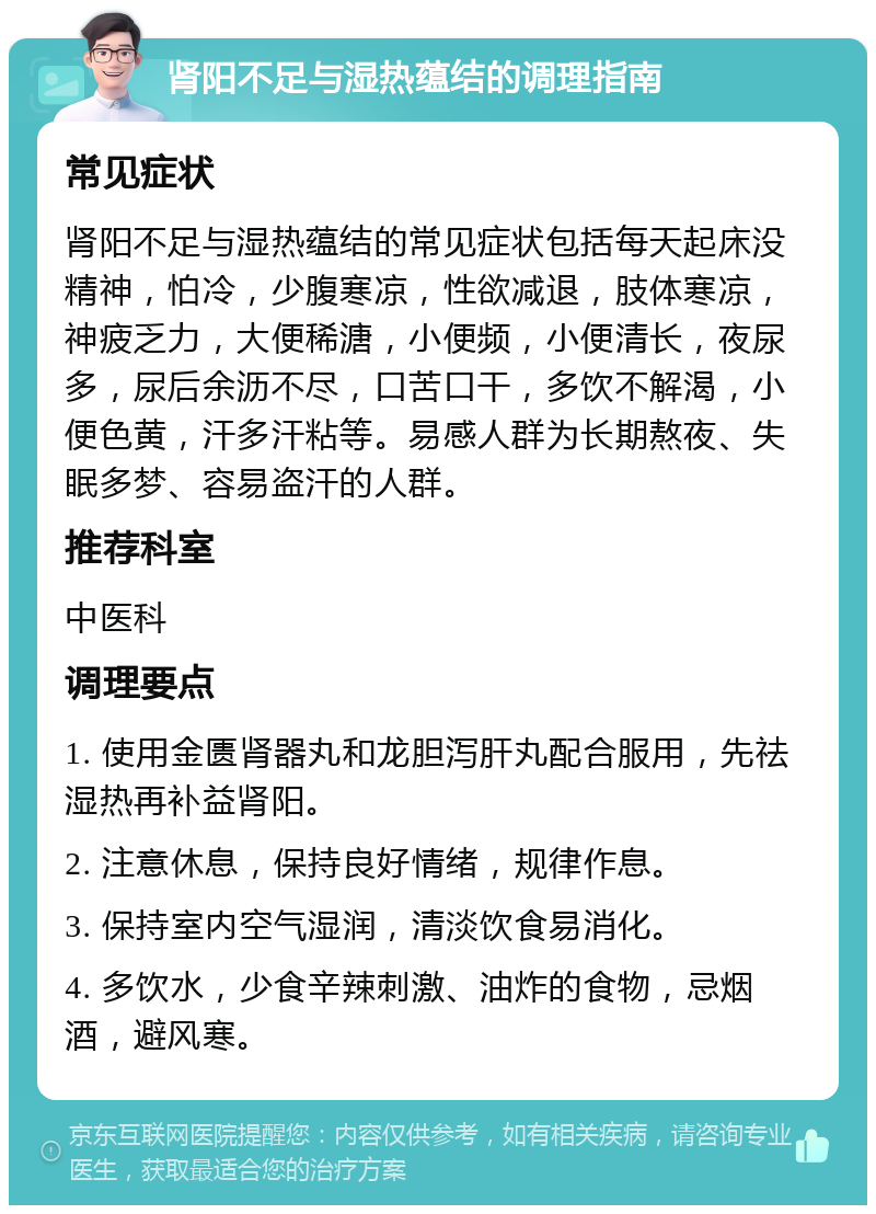 肾阳不足与湿热蕴结的调理指南 常见症状 肾阳不足与湿热蕴结的常见症状包括每天起床没精神，怕冷，少腹寒凉，性欲减退，肢体寒凉，神疲乏力，大便稀溏，小便频，小便清长，夜尿多，尿后余沥不尽，口苦口干，多饮不解渴，小便色黄，汗多汗粘等。易感人群为长期熬夜、失眠多梦、容易盗汗的人群。 推荐科室 中医科 调理要点 1. 使用金匮肾器丸和龙胆泻肝丸配合服用，先祛湿热再补益肾阳。 2. 注意休息，保持良好情绪，规律作息。 3. 保持室内空气湿润，清淡饮食易消化。 4. 多饮水，少食辛辣刺激、油炸的食物，忌烟酒，避风寒。