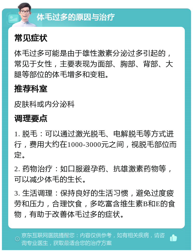 体毛过多的原因与治疗 常见症状 体毛过多可能是由于雄性激素分泌过多引起的，常见于女性，主要表现为面部、胸部、背部、大腿等部位的体毛增多和变粗。 推荐科室 皮肤科或内分泌科 调理要点 1. 脱毛：可以通过激光脱毛、电解脱毛等方式进行，费用大约在1000-3000元之间，视脱毛部位而定。 2. 药物治疗：如口服避孕药、抗雄激素药物等，可以减少体毛的生长。 3. 生活调理：保持良好的生活习惯，避免过度疲劳和压力，合理饮食，多吃富含维生素B和E的食物，有助于改善体毛过多的症状。