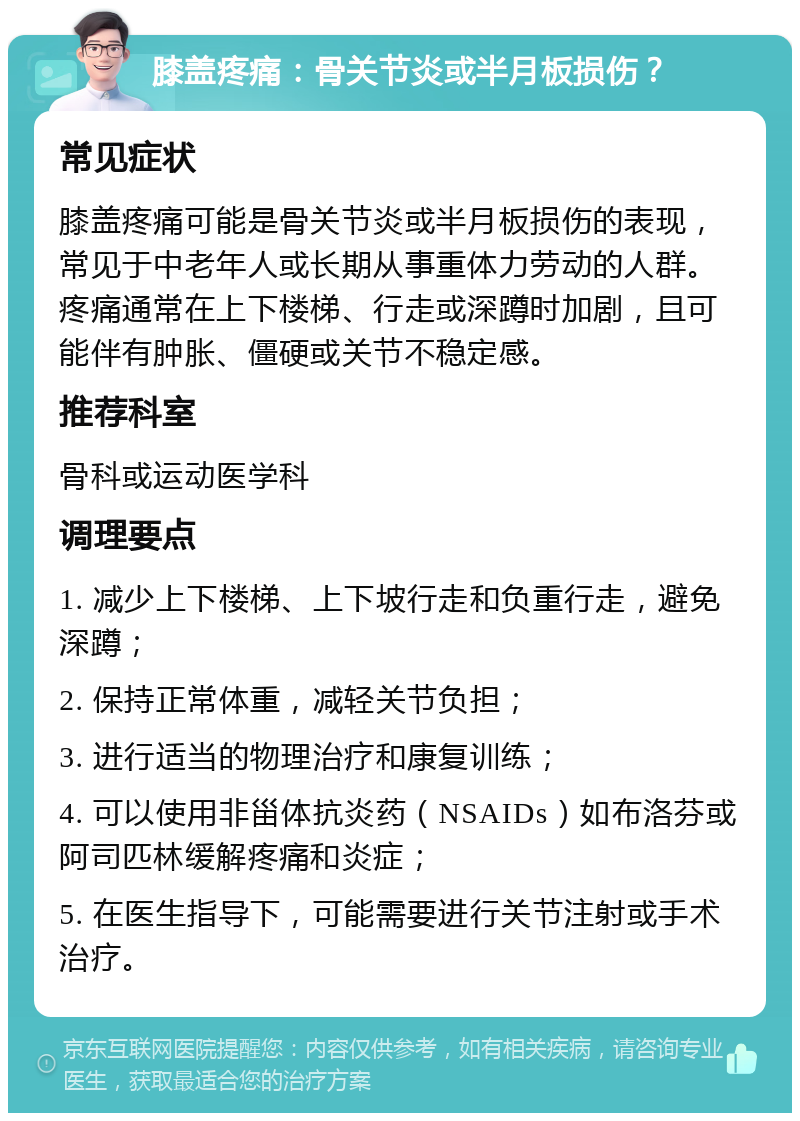 膝盖疼痛：骨关节炎或半月板损伤？ 常见症状 膝盖疼痛可能是骨关节炎或半月板损伤的表现，常见于中老年人或长期从事重体力劳动的人群。疼痛通常在上下楼梯、行走或深蹲时加剧，且可能伴有肿胀、僵硬或关节不稳定感。 推荐科室 骨科或运动医学科 调理要点 1. 减少上下楼梯、上下坡行走和负重行走，避免深蹲； 2. 保持正常体重，减轻关节负担； 3. 进行适当的物理治疗和康复训练； 4. 可以使用非甾体抗炎药（NSAIDs）如布洛芬或阿司匹林缓解疼痛和炎症； 5. 在医生指导下，可能需要进行关节注射或手术治疗。