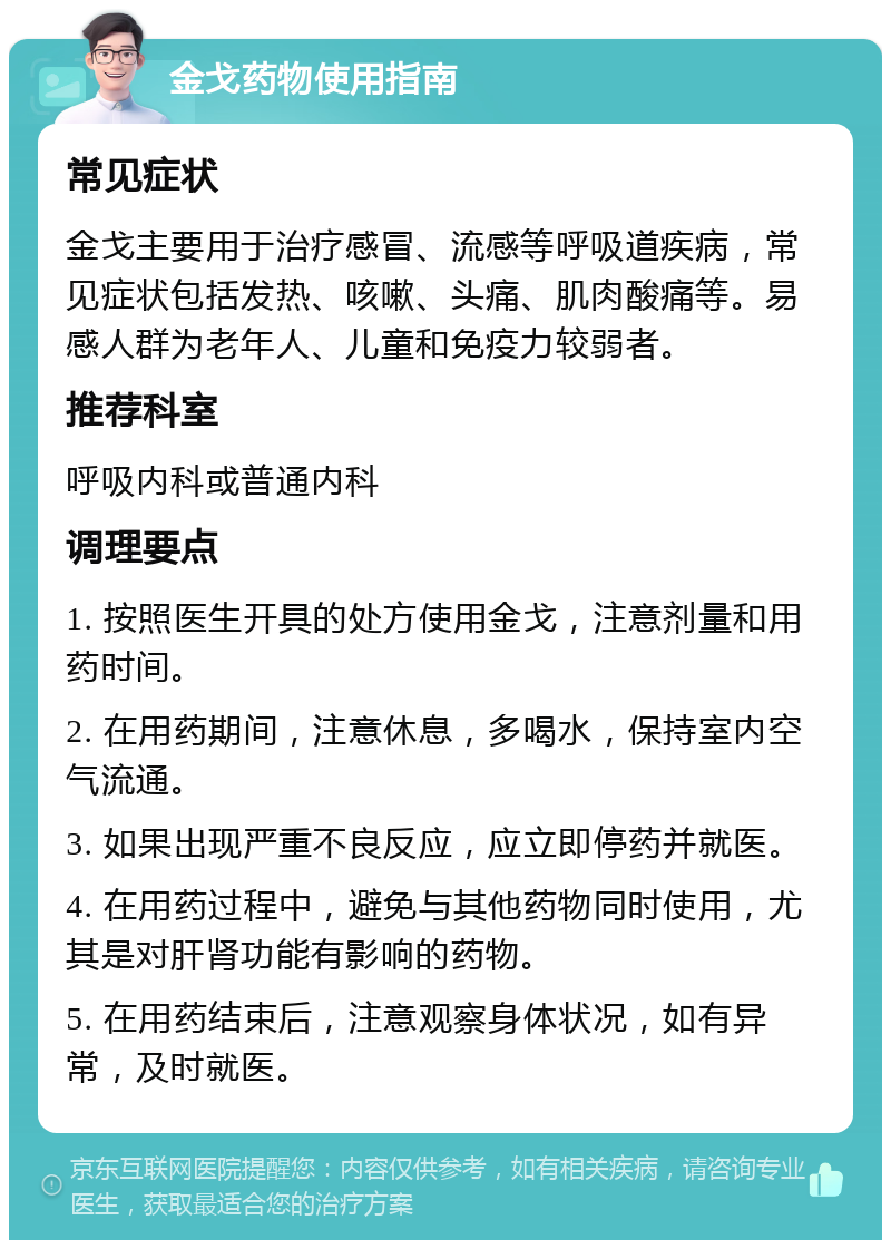 金戈药物使用指南 常见症状 金戈主要用于治疗感冒、流感等呼吸道疾病，常见症状包括发热、咳嗽、头痛、肌肉酸痛等。易感人群为老年人、儿童和免疫力较弱者。 推荐科室 呼吸内科或普通内科 调理要点 1. 按照医生开具的处方使用金戈，注意剂量和用药时间。 2. 在用药期间，注意休息，多喝水，保持室内空气流通。 3. 如果出现严重不良反应，应立即停药并就医。 4. 在用药过程中，避免与其他药物同时使用，尤其是对肝肾功能有影响的药物。 5. 在用药结束后，注意观察身体状况，如有异常，及时就医。