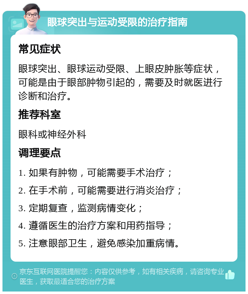 眼球突出与运动受限的治疗指南 常见症状 眼球突出、眼球运动受限、上眼皮肿胀等症状，可能是由于眼部肿物引起的，需要及时就医进行诊断和治疗。 推荐科室 眼科或神经外科 调理要点 1. 如果有肿物，可能需要手术治疗； 2. 在手术前，可能需要进行消炎治疗； 3. 定期复查，监测病情变化； 4. 遵循医生的治疗方案和用药指导； 5. 注意眼部卫生，避免感染加重病情。