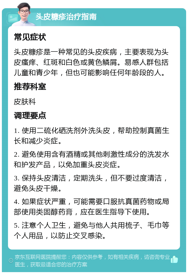 头皮糠疹治疗指南 常见症状 头皮糠疹是一种常见的头皮疾病，主要表现为头皮瘙痒、红斑和白色或黄色鳞屑。易感人群包括儿童和青少年，但也可能影响任何年龄段的人。 推荐科室 皮肤科 调理要点 1. 使用二硫化硒洗剂外洗头皮，帮助控制真菌生长和减少炎症。 2. 避免使用含有酒精或其他刺激性成分的洗发水和护发产品，以免加重头皮炎症。 3. 保持头皮清洁，定期洗头，但不要过度清洁，避免头皮干燥。 4. 如果症状严重，可能需要口服抗真菌药物或局部使用类固醇药膏，应在医生指导下使用。 5. 注意个人卫生，避免与他人共用梳子、毛巾等个人用品，以防止交叉感染。