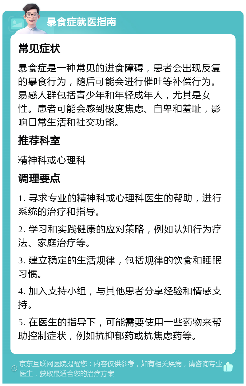 暴食症就医指南 常见症状 暴食症是一种常见的进食障碍，患者会出现反复的暴食行为，随后可能会进行催吐等补偿行为。易感人群包括青少年和年轻成年人，尤其是女性。患者可能会感到极度焦虑、自卑和羞耻，影响日常生活和社交功能。 推荐科室 精神科或心理科 调理要点 1. 寻求专业的精神科或心理科医生的帮助，进行系统的治疗和指导。 2. 学习和实践健康的应对策略，例如认知行为疗法、家庭治疗等。 3. 建立稳定的生活规律，包括规律的饮食和睡眠习惯。 4. 加入支持小组，与其他患者分享经验和情感支持。 5. 在医生的指导下，可能需要使用一些药物来帮助控制症状，例如抗抑郁药或抗焦虑药等。